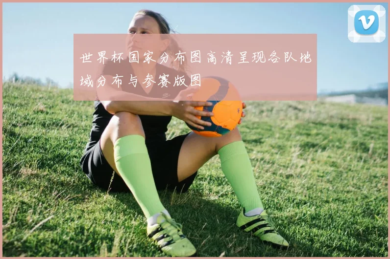 世界杯国家分布图高清呈现各队地域分布与参赛版图