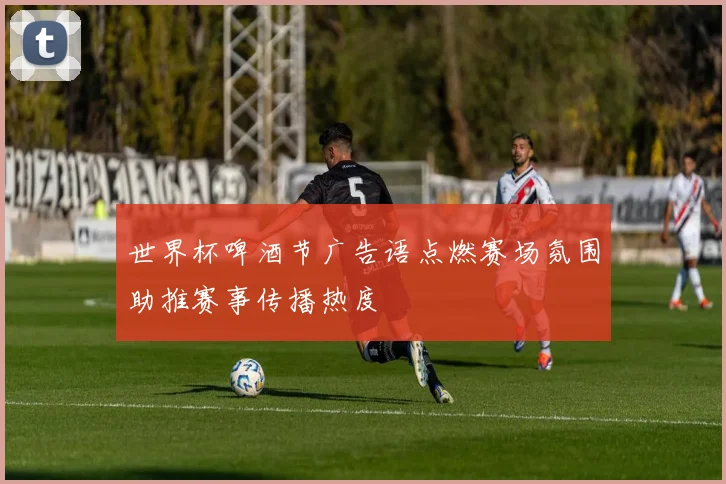 世界杯啤酒节广告语点燃赛场氛围助推赛事传播热度